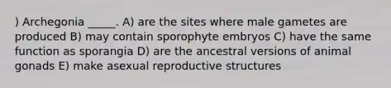 ) Archegonia _____. A) are the sites where male gametes are produced B) may contain sporophyte embryos C) have the same function as sporangia D) are the ancestral versions of animal gonads E) make asexual reproductive structures