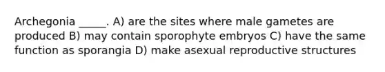 Archegonia _____. A) are the sites where male gametes are produced B) may contain sporophyte embryos C) have the same function as sporangia D) make asexual reproductive structures