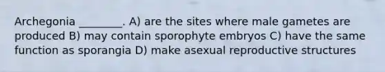 Archegonia ________. A) are the sites where male gametes are produced B) may contain sporophyte embryos C) have the same function as sporangia D) make asexual reproductive structures