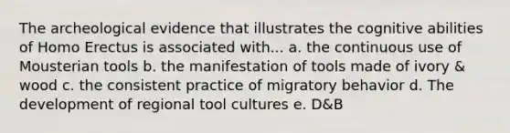 The archeological evidence that illustrates the cognitive abilities of Homo Erectus is associated with... a. the continuous use of Mousterian tools b. the manifestation of tools made of ivory & wood c. the consistent practice of migratory behavior d. The development of regional tool cultures e. D&B