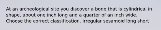 At an archeological site you discover a bone that is cylindrical in shape, about one inch long and a quarter of an inch wide. Choose the correct classification. irregular sesamoid long short