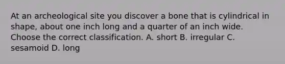 At an archeological site you discover a bone that is cylindrical in shape, about one inch long and a quarter of an inch wide. Choose the correct classification. A. short B. irregular C. sesamoid D. long