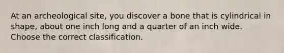 At an archeological site, you discover a bone that is cylindrical in shape, about one inch long and a quarter of an inch wide. Choose the correct classification.