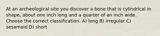 At an archeological site you discover a bone that is cylindrical in shape, about one inch long and a quarter of an inch wide. Choose the correct classification. A) long B) irregular C) sesamoid D) short
