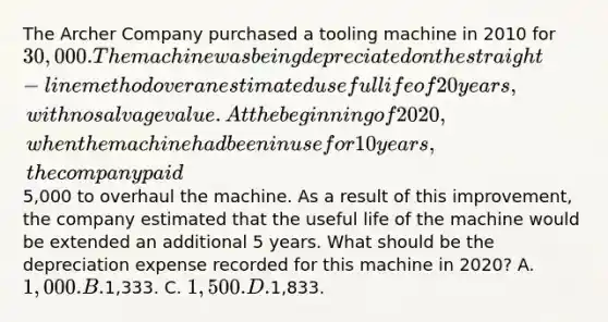 The Archer Company purchased a tooling machine in 2010 for 30,000. The machine was being depreciated on the straight-line method over an estimated useful life of 20 years, with no salvage value. At the beginning of 2020, when the machine had been in use for 10 years, the company paid5,000 to overhaul the machine. As a result of this improvement, the company estimated that the useful life of the machine would be extended an additional 5 years. What should be the depreciation expense recorded for this machine in 2020? A. 1,000. B.1,333. C. 1,500. D.1,833.