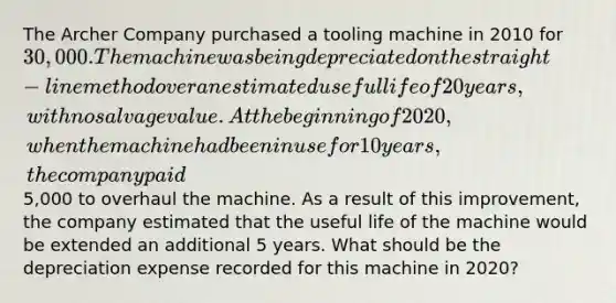 The Archer Company purchased a tooling machine in 2010 for 30,000. The machine was being depreciated on the straight-line method over an estimated useful life of 20 years, with no salvage value. At the beginning of 2020, when the machine had been in use for 10 years, the company paid5,000 to overhaul the machine. As a result of this improvement, the company estimated that the useful life of the machine would be extended an additional 5 years. What should be the depreciation expense recorded for this machine in 2020?