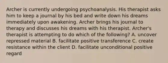 Archer is currently undergoing psychoanalysis. His therapist asks him to keep a journal by his bed and write down his dreams immediately upon awakening. Archer brings his journal to therapy and discusses his dreams with his therapist. Archer's therapist is attempting to do which of the following? A. uncover repressed material B. facilitate positive transference C. create resistance within the client D. facilitate unconditional positive regard