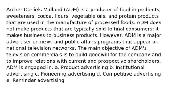 Archer Daniels Midland (ADM) is a producer of food ingredients, sweeteners, cocoa, flours, vegetable oils, and protein products that are used in the manufacture of processed foods. ADM does not make products that are typically sold to final consumers; it makes business-to-business products. However, ADM is a major advertiser on news and public affairs programs that appear on national television networks. The main objective of ADM's television commercials is to build goodwill for the company and to improve relations with current and prospective shareholders. ADM is engaged in: a. Product advertising b. Institutional advertising c. Pioneering advertising d. Competitive advertising e. Reminder advertising