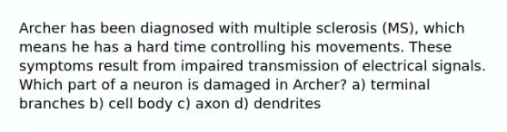 Archer has been diagnosed with multiple sclerosis (MS), which means he has a hard time controlling his movements. These symptoms result from impaired transmission of electrical signals. Which part of a neuron is damaged in Archer? a) terminal branches b) cell body c) axon d) dendrites