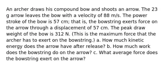 An archer draws his compound bow and shoots an arrow. The 23 g arrow leaves the bow with a velocity of 88 m/s. The power stroke of the bow is 57 cm; that is, the bowstring exerts force on the arrow through a displacement of 57 cm. The peak draw weight of the bow is 312 N. (This is the maximum force that the archer has to exert on the bowstring.) a. How much kinetic energy does the arrow have after release? b. How much work does the bowstring do on the arrow? c. What average force does the bowstring exert on the arrow?