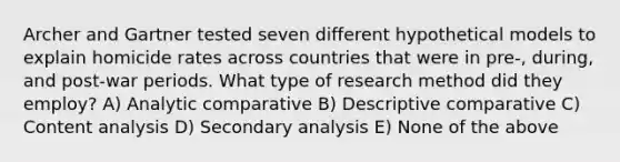 Archer and Gartner tested seven different hypothetical models to explain homicide rates across countries that were in pre-, during, and post-war periods. What type of research method did they employ? A) Analytic comparative B) Descriptive comparative C) Content analysis D) Secondary analysis E) None of the above