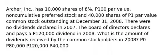 Archer, Inc., has 10,000 shares of 8%, P100 par value, noncumulative preferred stock and 40,000 shares of P1 par value common stock outstanding at December 31, 2008. There were no dividends declared in 2007. The board of directors declares and pays a P120,000 dividend in 2008. What is the amount of dividends received by the common stockholders in 2008? P0 P80,000 P120,000 P40,000