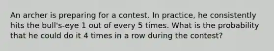 An archer is preparing for a contest. In practice, he consistently hits the bull's-eye 1 out of every 5 times. What is the probability that he could do it 4 times in a row during the contest?