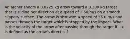 An archer shoots a 0.0225 kg arrow toward a 0.300 kg target that is sliding her direction at a speed of 2.50 m/s on a smooth slippery surface. The arrow is shot with a speed of 35.0 m/s and passes through the target which is stopped by the impact. What is the velocity of the arrow after passing through the target if +x is defined as the arrow's direction?