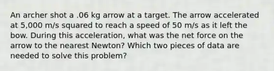 An archer shot a .06 kg arrow at a target. The arrow accelerated at 5,000 m/s squared to reach a speed of 50 m/s as it left the bow. During this acceleration, what was the net force on the arrow to the nearest Newton? Which two pieces of data are needed to solve this problem?