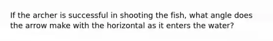 If the archer is successful in shooting the fish, what angle does the arrow make with the horizontal as it enters the water?