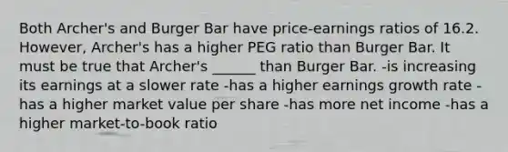 Both Archer's and Burger Bar have price-earnings ratios of 16.2. However, Archer's has a higher PEG ratio than Burger Bar. It must be true that Archer's ______ than Burger Bar. -is increasing its earnings at a slower rate -has a higher earnings growth rate -has a higher market value per share -has more net income -has a higher market-to-book ratio