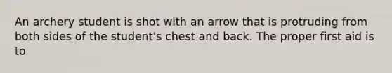 An archery student is shot with an arrow that is protruding from both sides of the student's chest and back. The proper first aid is to