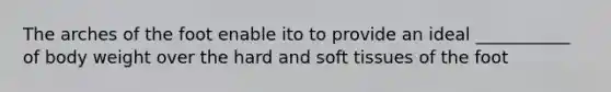 The arches of the foot enable ito to provide an ideal ___________ of body weight over the hard and soft tissues of the foot