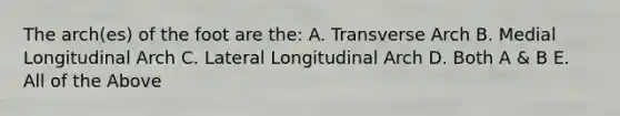 The arch(es) of the foot are the: A. Transverse Arch B. Medial Longitudinal Arch C. Lateral Longitudinal Arch D. Both A & B E. All of the Above