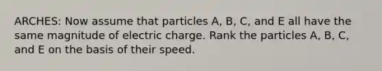 ARCHES: Now assume that particles A, B, C, and E all have the same magnitude of electric charge. Rank the particles A, B, C, and E on the basis of their speed.