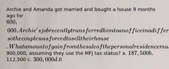 Archie and Amanda got married and bought a house 9 months ago for 600,000. Archie's job recently transferred him to an office in a different state, so the couple was forced to sell their house. What amount of gain from the sale of the personal residence must Archie and Amanda include in their gross income if the house sells for900,000, assuming they use the MFJ tax status? a. 187,500 b.112,500 c. 300,000 d.0