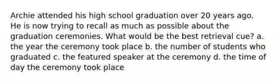 Archie attended his high school graduation over 20 years ago. He is now trying to recall as much as possible about the graduation ceremonies. What would be the best retrieval cue? a. the year the ceremony took place b. the number of students who graduated c. the featured speaker at the ceremony d. the time of day the ceremony took place