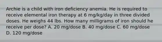 Archie is a child with iron deficiency anemia. He is required to receive elemental iron therapy at 6 mg/kg/day in three divided doses. He weighs 44 lbs. How many milligrams of iron should he receive per dose? A. 20 mg/dose B. 40 mg/dose C. 60 mg/dose D. 120 mg/dose