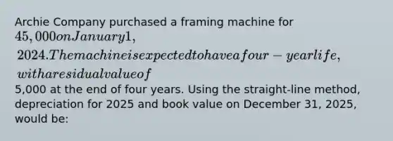 Archie Company purchased a framing machine for 45,000 on January 1, 2024. The machine is expected to have a four-year life, with a residual value of5,000 at the end of four years. Using the straight-line method, depreciation for 2025 and book value on December 31, 2025, would be: