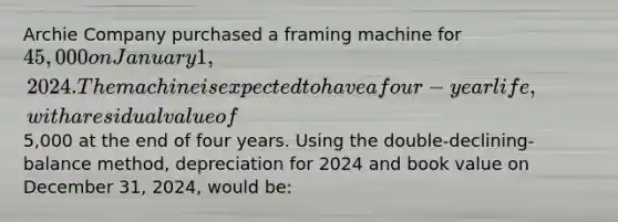 Archie Company purchased a framing machine for 45,000 on January 1, 2024. The machine is expected to have a four-year life, with a residual value of5,000 at the end of four years. Using the double-declining-balance method, depreciation for 2024 and book value on December 31, 2024, would be: