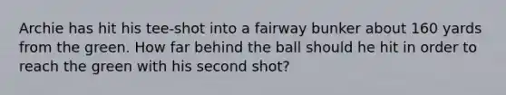 Archie has hit his tee-shot into a fairway bunker about 160 yards from the green. How far behind the ball should he hit in order to reach the green with his second shot?