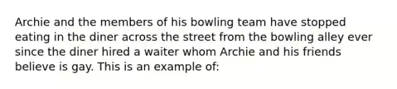 Archie and the members of his bowling team have stopped eating in the diner across the street from the bowling alley ever since the diner hired a waiter whom Archie and his friends believe is gay. This is an example of: