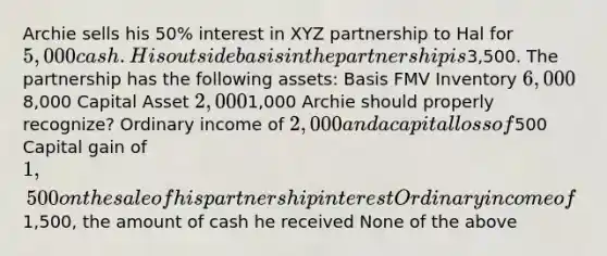 Archie sells his 50% interest in XYZ partnership to Hal for 5,000 cash. His outside basis in the partnership is3,500. The partnership has the following assets: Basis FMV Inventory 6,0008,000 Capital Asset 2,0001,000 Archie should properly recognize? Ordinary income of 2,000 and a capital loss of500 Capital gain of 1,500 on the sale of his partnership interest Ordinary income of1,500, the amount of cash he received None of the above