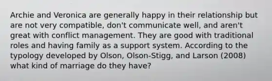 Archie and Veronica are generally happy in their relationship but are not very compatible, don't communicate well, and aren't great with conflict management. They are good with traditional roles and having family as a support system. According to the typology developed by Olson, Olson-Stigg, and Larson (2008) what kind of marriage do they have?