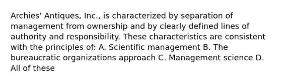 Archies' Antiques, Inc., is characterized by separation of management from ownership and by clearly defined lines of authority and responsibility. These characteristics are consistent with the principles of: A. Scientific management B. The bureaucratic organizations approach C. Management science D. All of these