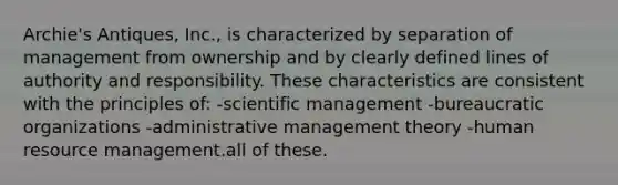 Archie's Antiques, Inc., is characterized by separation of management from ownership and by clearly defined lines of authority and responsibility. These characteristics are consistent with the principles of: -scientific management -bureaucratic organizations -administrative management theory -human resource management.all of these.