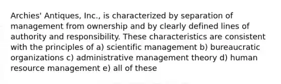 Archies' Antiques, Inc., is characterized by separation of management from ownership and by clearly defined lines of authority and responsibility. These characteristics are consistent with the principles of a) scientific management b) bureaucratic organizations c) administrative management theory d) human resource management e) all of these