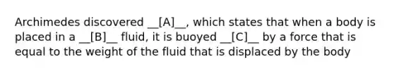 Archimedes discovered __[A]__, which states that when a body is placed in a __[B]__ fluid, it is buoyed __[C]__ by a force that is equal to the weight of the fluid that is displaced by the body