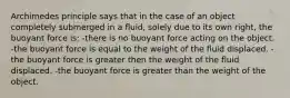 Archimedes principle says that in the case of an object completely submerged in a fluid, solely due to its own right, the buoyant force is: -there is no buoyant force acting on the object. -the buoyant force is equal to the weight of the fluid displaced. -the buoyant force is greater then the weight of the fluid displaced. -the buoyant force is greater than the weight of the object.