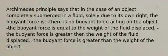 Archimedes principle says that in the case of an object completely submerged in a fluid, solely due to its own right, the buoyant force is: -there is no buoyant force acting on the object. -the buoyant force is equal to the weight of the fluid displaced. -the buoyant force is greater then the weight of the fluid displaced. -the buoyant force is greater than the weight of the object.