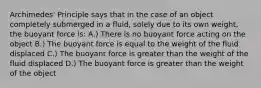 Archimedes' Principle says that in the case of an object completely submerged in a fluid, solely due to its own weight, the buoyant force is: A.) There is no buoyant force acting on the object B.) The buoyant force is equal to the weight of the fluid displaced C.) The buoyant force is greater than the weight of the fluid displaced D.) The buoyant force is greater than the weight of the object