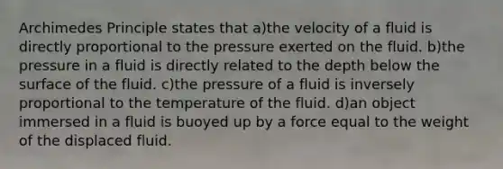 Archimedes Principle states that a)the velocity of a fluid is directly proportional to the pressure exerted on the fluid. b)the pressure in a fluid is directly related to the depth below the surface of the fluid. c)the pressure of a fluid is inversely proportional to the temperature of the fluid. d)an object immersed in a fluid is buoyed up by a force equal to the weight of the displaced fluid.