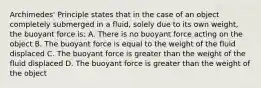 Archimedes' Principle states that in the case of an object completely submerged in a fluid, solely due to its own weight, the buoyant force is: A. There is no buoyant force acting on the object B. The buoyant force is equal to the weight of the fluid displaced C. The buoyant force is greater than the weight of the fluid displaced D. The buoyant force is greater than the weight of the object