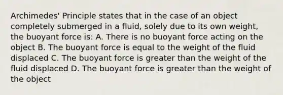 Archimedes' Principle states that in the case of an object completely submerged in a fluid, solely due to its own weight, the buoyant force is: A. There is no buoyant force acting on the object B. The buoyant force is equal to the weight of the fluid displaced C. The buoyant force is greater than the weight of the fluid displaced D. The buoyant force is greater than the weight of the object