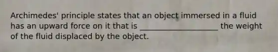 Archimedes' principle states that an object immersed in a fluid has an upward force on it that is ____________________ the weight of the fluid displaced by the object.