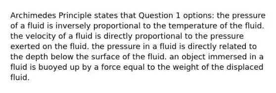 Archimedes Principle states that Question 1 options: the pressure of a fluid is inversely proportional to the temperature of the fluid. the velocity of a fluid is directly proportional to the pressure exerted on the fluid. the pressure in a fluid is directly related to the depth below the surface of the fluid. an object immersed in a fluid is buoyed up by a force equal to the weight of the displaced fluid.