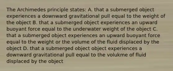 The Archimedes principle states: A. that a submerged object experiences a downward gravitational pull equal to the weight of the object B. that a submerged object experiences an upward buoyant force equal to the underwater weight of the object C. that a submerged object experiences an upward buoyant force equal to the weight or the volume of the fluid displaced by the object D. that a submerged object object experiences a downward gravitational pull equal to the volukme of fluid displaced by the object