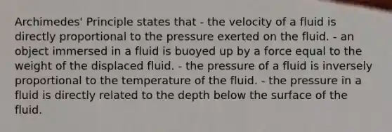 Archimedes' Principle states that - the velocity of a fluid is directly proportional to the pressure exerted on the fluid. - an object immersed in a fluid is buoyed up by a force equal to the weight of the displaced fluid. - the pressure of a fluid is inversely proportional to the temperature of the fluid. - the pressure in a fluid is directly related to the depth below the surface of the fluid.