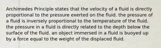 Archimedes Principle states that the velocity of a fluid is directly proportional to the pressure exerted on the fluid. the pressure of a fluid is inversely proportional to the temperature of the fluid. the pressure in a fluid is directly related to the depth below the surface of the fluid. an object immersed in a fluid is buoyed up by a force equal to the weight of the displaced fluid.