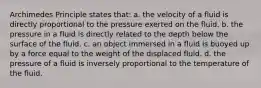 Archimedes Principle states that: a. the velocity of a fluid is directly proportional to the pressure exerted on the fluid. b. the pressure in a fluid is directly related to the depth below the surface of the fluid. c. an object immersed in a fluid is buoyed up by a force equal to the weight of the displaced fluid. d. the pressure of a fluid is inversely proportional to the temperature of the fluid.